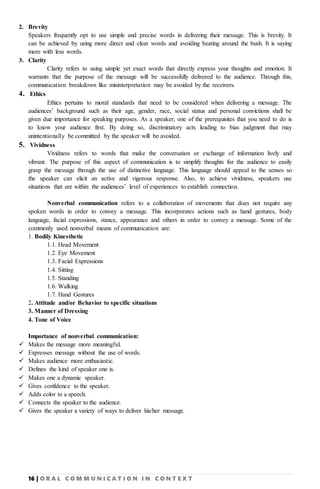 16 | O R A L C O M M U N I C A T I O N I N C O N T E X T
2. Brevity
Speakers frequently opt to use simple and precise words in delivering their message. This is brevity. It
can be achieved by using more direct and clear words and avoiding beating around the bush. It is saying
more with less words.
3. Clarity
Clarity refers to using simple yet exact words that directly express your thoughts and emotion. It
warrants that the purpose of the message will be successfully delivered to the audience. Through this,
communication breakdown like misinterpretation may be avoided by the receivers.
4. Ethics
Ethics pertains to moral standards that need to be considered when delivering a message. The
audiences’ background such as their age, gender, race, social status and personal convictions shall be
given due importance for speaking purposes. As a speaker, one of the prerequisites that you need to do is
to know your audience first. By doing so, discriminatory acts leading to bias judgment that may
unintentionally be committed by the speaker will be avoided.
5. Vividness
Vividness refers to words that make the conversation or exchange of information lively and
vibrant. The purpose of this aspect of communication is to simplify thoughts for the audience to easily
grasp the message through the use of distinctive language. This language should appeal to the senses so
the speaker can elicit an active and vigorous response. Also, to achieve vividness, speakers use
situations that are within the audiences’ level of experiences to establish connection.
Nonverbal communication refers to a collaboration of movements that does not require any
spoken words in order to convey a message. This incorporates actions such as hand gestures, body
language, facial expressions, stance, appearance and others in order to convey a message. Some of the
commonly used nonverbal means of communication are:
1. Bodily Kinesthetic
1.1. Head Movement
1.2. Eye Movement
1.3. Facial Expressions
1.4. Sitting
1.5. Standing
1.6. Walking
1.7. Hand Gestures
2. Attitude and/or Behavior to specific situations
3. Manner of Dressing
4. Tone of Voice
Importance of nonverbal communication:
 Makes the message more meaningful.
 Expresses message without the use of words.
 Makes audience more enthusiastic.
 Defines the kind of speaker one is.
 Makes one a dynamic speaker.
 Gives confidence to the speaker.
 Adds color to a speech.
 Connects the speaker to the audience.
 Gives the speaker a variety of ways to deliver his/her message.
 