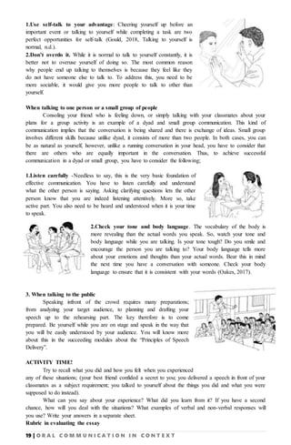 19 | O R A L C O M M U N I C A T I O N I N C O N T E X T
1.Use self-talk to your advantage: Cheering yourself up before an
important event or talking to yourself while completing a task are two
perfect opportunities for self-talk (Gould, 2018, Talking to yourself is
normal, n.d.).
2.Don’t overdo it. While it is normal to talk to yourself constantly, it is
better not to overuse yourself of doing so. The most common reason
why people end up talking to themselves is because they feel like they
do not have someone else to talk to. To address this, you need to be
more sociable, it would give you more people to talk to other than
yourself.
When talking to one person or a small group of people
Consoling your friend who is feeling down, or simply talking with your classmates about your
plans for a group activity is an example of a dyad and small group communication. This kind of
communication implies that the conversation is being shared and there is exchange of ideas. Small group
involves different skills because unlike dyad, it consists of more than two people. In both cases, you can
be as natural as yourself, however, unlike a running conversation in your head, you have to consider that
there are others who are equally important in the conversation. Thus, to achieve successful
communication in a dyad or small group, you have to consider the following;
1.Listen carefully -Needless to say, this is the very basic foundation of
effective communication. You have to listen carefully and understand
what the other person is saying. Asking clarifying questions lets the other
person know that you are indeed listening attentively. More so, take
active part. You also need to be heard and understood when it is your time
to speak.
2.Check your tone and body language. The vocabulary of the body is
more revealing than the actual words you speak. So, watch your tone and
body language while you are talking. Is your tone tough? Do you smile and
encourage the person you are talking to? Your body language tells more
about your emotions and thoughts than your actual words. Bear this in mind
the next time you have a conversation with someone. Check your body
language to ensure that it is consistent with your words (Oakes, 2017).
3. When talking to the public
Speaking infront of the crowd requires many preparations;
from analyzing your target audience, to planning and drafting your
speech up to the rehearsing part. The key therefore is to come
prepared. Be yourself while you are on stage and speak in the way that
you will be easily understood by your audience. You will know more
about this in the succeeding modules about the “Principles of Speech
Delivery”.
ACTIVITY TIME!
Try to recall what you did and how you felt when you experienced
any of these situations; (your best friend confided a secret to you; you delivered a speech in front of your
classmates as a subject requirement; you talked to yourself about the things you did and what you were
supposed to do instead).
What can you say about your experience? What did you learn from it? If you have a second
chance, how will you deal with the situations? What examples of verbal and non-verbal responses will
you use? Write your answers in a separate sheet.
Rubric in evaluating the essay
 