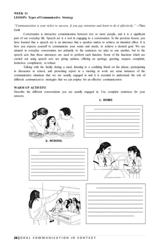 26 | O R A L C O M M U N I C A T I O N I N C O N T E X T
WEEK 11
LESSON: Types of Communicative Strategy
“Communication is your ticket to success, if you pay attention and learn to do it effectively.” --Theo
Gold
Conversation is interactive communication between two or more people, and it is a significant
part of our everyday life. Speech act is a tool in engaging to a conversation. In the previous lesson, you
have learned that a speech act is an utterance that a speaker makes to achieve an intended effect. It is
how you express yourself to communicate your wants and needs, to achieve a desired goal. We are
attuned in everyday conversation not primarily to the sentences we utter to one another, but to the
speech acts that those utterances are used to perform such function. Some of the functions which are
carried out using speech acts are giving opinion, offering an apology, greeting, request, complaint,
invitation, compliment, or refusal.
Talking with the family during a meal, listening to a confiding friend on the phone, participating
in discussion at school, and presenting report in a meeting at work are some instances of the
communicative situations that we are usually engaged in and it is essential to understand the role of
different communicative strategies that we can employ for an effective communication.
WARM UP ACTIVITY!
Describe the different conversations you are usually engaged in. Use complete sentences for your
answers.
 