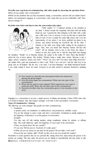 27 | O R A L C O M M U N I C A T I O N I N C O N T E X T
Describe your experiences in communicating with other people by answering the questions below.
How do you usually start a conversation?
What are the problems that you had encountered during a conversation and how did you address them?
Have you experienced engaging in a conversation with a topic that you are not comfortable with? How
did you manage it?
Read the story below and observe how the conversation takes place.
“Table number 5,” I muttered looking at the invitation in
my hand. I looked around the exquisitely decorated hall and finally
found my seat. I greeted the other delegates at the table with a smile
and a little nod. I was so nervous. It was my first time to attend that
kind of event. It was a seminar for senior high school, and I was the
representative of our school. I sat down, grabbed my phone in my
pocket, and started browsing my Facebook like all the other 3
students at the table were doing while waiting for the program to
begin. “Hey, have you heard that Maymay Entrata will host this
event?” All our attention went to her as she broke the silence. I
noticed at once how pretty she is with her long black hair draping
her shoulders. “Really? As in Maymay Entrata, the winner in the reality TV show Pinoy Big Brother?”
asked the boy in heavy glasses. She nodded. “Besides being a reality show winner, Maymay is also a
singer, actress, composer, model, and writer.” “Wow! Are you a fan? You know many things about her,”
she replied with a grin and amazement to what I said. “Well, I am a fan too!” said the other boy in our
group and we all laughed. “By the way, I am Anne. I am from Batangas,” she finally introduced herself.
I was really waiting to know her name. Everyone in our table started to introduce themselves, including
me.
Engaging in a conversation is not just a simple process of talking and listening. Cohen (1990) states that
it is bound by implicit rules that requires strategies to be able to start and maintain conversation.
Types of Communicative Strategy
The following are some strategies that people use when communicating:
1. Nomination
A speaker carries out nomination to collaboratively and productively establish a topic.
You use this strategy to open a topic and start a conversation. Nomination is usually employed at
the beginning of interaction to set the purpose of conversation.
Examples:
You may start off with making inquiries, giving compliment, asking for opinion, or offering
help. This could efficiently signal the beginning of a new topic in the conversation.
“Have you heard about “the new normal”?
“I saw your TikTok post on Facebook. It’s really great.”
“What can you say about our new plan for the project? Do you think it will work?”
You are the new student, right? Would you like me to tour you around the campus?
Remember to avoid questions that are too personal like asking about how much money the person or his
parents are earning. This may make the person you are talking to uncomfortable and may refuse to talk
 