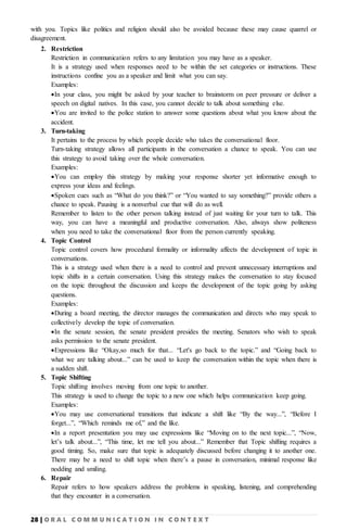 28 | O R A L C O M M U N I C A T I O N I N C O N T E X T
with you. Topics like politics and religion should also be avoided because these may cause quarrel or
disagreement.
2. Restriction
Restriction in communication refers to any limitation you may have as a speaker.
It is a strategy used when responses need to be within the set categories or instructions. These
instructions confine you as a speaker and limit what you can say.
Examples:
In your class, you might be asked by your teacher to brainstorm on peer pressure or deliver a
speech on digital natives. In this case, you cannot decide to talk about something else.
You are invited to the police station to answer some questions about what you know about the
accident.
3. Turn-taking
It pertains to the process by which people decide who takes the conversational floor.
Turn-taking strategy allows all participants in the conversation a chance to speak. You can use
this strategy to avoid taking over the whole conversation.
Examples:
You can employ this strategy by making your response shorter yet informative enough to
express your ideas and feelings.
Spoken cues such as “What do you think?” or “You wanted to say something?” provide others a
chance to speak. Pausing is a nonverbal cue that will do as well.
Remember to listen to the other person talking instead of just waiting for your turn to talk. This
way, you can have a meaningful and productive conversation. Also, always show politeness
when you need to take the conversational floor from the person currently speaking.
4. Topic Control
Topic control covers how procedural formality or informality affects the development of topic in
conversations.
This is a strategy used when there is a need to control and prevent unnecessary interruptions and
topic shifts in a certain conversation. Using this strategy makes the conversation to stay focused
on the topic throughout the discussion and keeps the development of the topic going by asking
questions.
Examples:
During a board meeting, the director manages the communication and directs who may speak to
collectively develop the topic of conversation.
In the senate session, the senate president presides the meeting. Senators who wish to speak
asks permission to the senate president.
Expressions like “Okay,so much for that... “Let's go back to the topic.” and “Going back to
what we are talking about...” can be used to keep the conversation within the topic when there is
a sudden shift.
5. Topic Shifting
Topic shifting involves moving from one topic to another.
This strategy is used to change the topic to a new one which helps communication keep going.
Examples:
You may use conversational transitions that indicate a shift like “By the way...”, “Before I
forget...”, “Which reminds me of,” and the like.
In a report presentation you may use expressions like “Moving on to the next topic...”, “Now,
let’s talk about...”, “This time, let me tell you about...” Remember that Topic shifting requires a
good timing. So, make sure that topic is adequately discussed before changing it to another one.
There may be a need to shift topic when there’s a pause in conversation, minimal response like
nodding and smiling.
6. Repair
7. Repair refers to how speakers address the problems in speaking, listening, and comprehending
that they encounter in a conversation.
 
