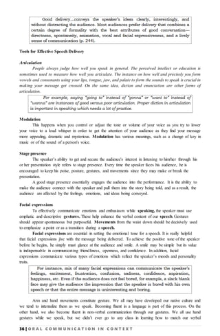 36 | O R A L C O M M U N I C A T I O N I N C O N T E X T
Tools for Effective Speech Delivery
Articulation
People always judge how well you speak in general. The perceived intellect or education is
sometimes used to measure how well you articulate. The instance on how well and precisely you form
vowels and consonants using your lips, tongue, jaw, and palate to form the sounds to speak is crucial in
making your message get crossed. On the same idea, diction and enunciation are other forms of
articulation.
Modulation
This happens when you control or adjust the tone or volume of your voice as you try to lower
your voice to a loud whisper in order to get the attention of your audience as they find your message
more appealing, dramatic and mysterious. Modulation has various meanings, such as a change of key in
music or of the sound of a person's voice.
Stage presence
The speaker’s ability to get and secure the audience's interest in listening to him/her through his
or her presentation style refers to stage presence. Every time the speaker faces his audience, he is
encouraged to keep his poise, posture, gestures, and movements since they may make or break the
presentation.
A good stage presence essentially engages the audience into the performance. It is the ability to
make the audience connect with the speaker and pull them into the story being told, and as a result, the
audience are affected by the feelings, emotions, and ideas being conveyed.
Facial expressions
To effectively communicate emotions and enthusiasm while speaking, the speaker must use
emphatic and descriptive gestures. These help enhance the verbal content of our speech. Gestures
should appear spontaneous but purposeful. Movements from the waist down should be decisively used
to emphasize a point or as a transition during a speech.
Facial expressions are essential in setting the emotional tone for a speech. It is really helpful
that facial expressions jive with the message being delivered. To achieve the positive tone of the speaker
before he begins, he simply must glance at the audience and smile. A smile may be simple but its value
is indispensable in communicating friendliness, openness, and confidence. In addition, facial
expressions communicate various types of emotions which reflect the speaker’s moods and personality
traits.
Arm and hand movements constitute gesture. We all may have developed our native culture and
we tend to internalize them as we speak. Becoming fluent in a language is part of this process. On the
other hand, we also become fluent in non-verbal communication through our gestures. We all use hand
gestures while we speak, but we didn’t ever go to any class in learning how to match our verbal
 