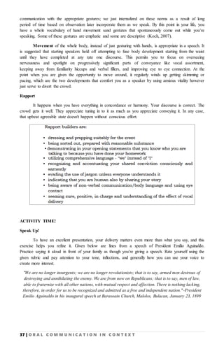 37 | O R A L C O M M U N I C A T I O N I N C O N T E X T
communication with the appropriate gestures; we just internalized on these norms as a result of long
period of time based on observation later incorporate them as we speak. By this point in your life, you
have a whole vocabulary of hand movement sand gestures that spontaneously come out while you’re
speaking. Some of these gestures are emphatic and some are descriptive (Koch, 2007).
Movement of the whole body, instead of just gesturing with hands, is appropriate in a speech. It
is suggested that starting speakers hold off attempting to fuse body development starting from the waist
until they have completed at any rate one discourse. This permits you to focus on overseeing
nervousness and spotlight on progressively significant parts of conveyance like vocal assortment,
keeping away from familiarity hiccups and verbal fillers, and improving eye to eye connection. At the
point when you are given the opportunity to move around, it regularly winds up getting skimming or
pacing, which are the two developments that comfort you as a speaker by using anxious vitality however
just serve to divert the crowd.
Rapport
It happens when you have everything in concordance or harmony. Your discourse is correct. The
crowd gets it well. They appreciate tuning in to it as much as you appreciate conveying it. In any case,
that upbeat agreeable state doesn't happen without conscious effort.
ACTIVITY TIME!
Speak Up!
To have an excellent presentation, your delivery matters even more than what you say, and this
exercise helps you refine it. Given below are lines from a speech of President Emilio Aguinaldo.
Practice saying it aloud in front of your family as though you’re giving a speech. Rate yourself using the
given rubric and pay attention to your tone, inflections, and generally how you can use your voice to
create more interest.
“We are no longer insurgents; we are no longer revolutionists; that is to say, armed men desirous of
destroying and annihilating the enemy. We are from now on Republicans; that is to say, men of law,
able to fraternize with all other nations, with mutual respect and affection. There is nothing lacking,
therefore, in order for us to be recognized and admitted as a free and independent nation."-President
Emilio Aguinaldo in his inaugural speech at Barasoain Church, Malolos, Bulacan, January 23, 1899
 