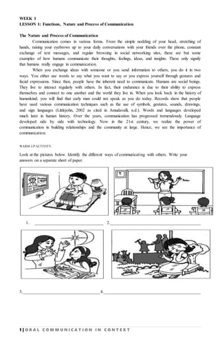 1 | O R A L C O M M U N I C A T I O N I N C O N T E X T
WEEK 1
LESSON 1: Functions, Nature and Process of Communication
The Nature and Process of Communication
Communication comes in various forms. From the simple nodding of your head, stretching of
hands, raising your eyebrows up to your daily conversations with your friends over the phone, constant
exchange of text messages, and regular browsing in social networking sites, these are but some
examples of how humans communicate their thoughts, feelings, ideas, and insights. These only signify
that humans really engage in communication.
When you exchange ideas with someone or you send information to others, you do it in two
ways. You either use words to say what you want to say or you express yourself through gestures and
facial expressions. Since then, people have the inherent need to communicate. Humans are social beings.
They live to interact regularly with others. In fact, their endurance is due to their ability to express
themselves and connect to one another and the world they live in. When you look back in the history of
humankind, you will find that early man could not speak as you do today. Records show that people
have used various communication techniques such as the use of symbols, gestures, sounds, drawings,
and sign languages (Littlejohn, 2002 as cited in Amudavalli, n.d.). Words and languages developed
much later in human history. Over the years, communication has progressed tremendously. Language
developed side by side with technology. Now in the 21st century, we realize the power of
communication in building relationships and the community at large. Hence, we see the importance of
communication.
WARM UP ACTIVITY.
Look at the pictures below. Identify the different ways of communicating with others. Write your
answers on a separate sheet of paper.
1. ________________________________ 2.__________________________________________
3.____________________________________4._____________________________________________
 