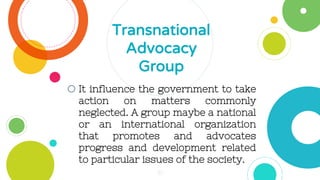 oIt influence the government to take
action on matters commonly
neglected. A group maybe a national
or an international organization
that promotes and advocates
progress and development related
to particular issues of the society.
Transnational
Advocacy
Group
30
 