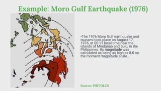 Example: Moro Gulf Earthquake (1976)
Source: PHIVOLCS
•The 1976 Moro Gulf earthquake and
tsunami took place on August 17,
1976, at 00:11 local time near the
islands of Mindanao and Sulu, in the
Philippines. Its magnitude was
calculated as being as high as 8.0 on
the moment magnitude scale..
 