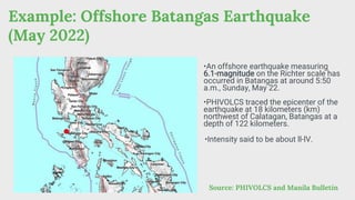 Example: Offshore Batangas Earthquake
(May 2022)
Source: PHIVOLCS and Manila Bulletin
•An offshore earthquake measuring
6.1-magnitude on the Richter scale has
occurred in Batangas at around 5:50
a.m., Sunday, May 22.
•PHIVOLCS traced the epicenter of the
earthquake at 18 kilometers (km)
northwest of Calatagan, Batangas at a
depth of 122 kilometers.
•Intensity said to be about ll-lV.
 