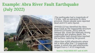 Example: Abra River Fault Earthquake
(July 2022)
Source: INQUIRER.NET and ACAPS
•The earthquake had a magnitude of
7.0 Mw , with an epicenter in Abra
province. Eleven people were reported
dead and 615 were injured.
•PHIVOLCS has identified the Abra
River Fault as the responsible structure
(PHIVOLCS Poster, 2022) with its
oblique slip. Given the relatively strong
magnitude and shallow depth, the
responsible fault should have reached
the surface, rupturing the ground.
•More than 4,000 aftershocks where
felt in Abra after that 7.0 magnitude
quake, in which the said aftershocks
ranged from a 1.4-5.0 magnitude.
 