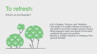 To refresh:
What’s an Earthquake?
•A.K.A Quakes, Tremors, and Temblors
•The result of a sudden release of energy in
the Earth’s crust that creates seismic wave’s.
•What happens when two blocks of the earth
suddenly slip past one another.
•Basicly, a sudden vibration or shaking of the
ground beneath.
 
