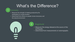What’s the Difference?
Intensity
• Measures the strength of shaking produced by the
earthquake at a certain location.
• Determined from effects on people, human structures, and
the natural environment
• Measures the energy released at the source of the
earthquake.
• Determined from measurements on seismographs.
1
2 Magnitude
 