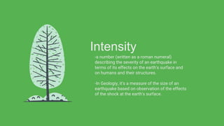Intensity
-a number (written as a roman numeral)
describing the severity of an earthquake in
terms of its effects on the earth's surface and
on humans and their structures.
-In Geologiy, it’s a measure of the size of an
earthquake based on observation of the effects
of the shock at the earth's surface.
 
