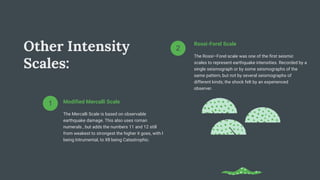 Other Intensity
Scales:
Rossi-Forel Scale
The Rossi–Forel scale was one of the first seismic
scales to represent earthquake intensities. Recorded by a
single seismograph or by some seismographs of the
same pattern, but not by several seismographs of
different kinds; the shock felt by an experienced
observer.
2
Modified Mercalli Scale
The Mercalli Scale is based on observable
earthquake damage. This also uses roman
numerals , but adds the numbers 11 and 12 still
from weakest to strongest the higher it goes, with l
being Intrumental, to Xll being Catastrophic.
1
 