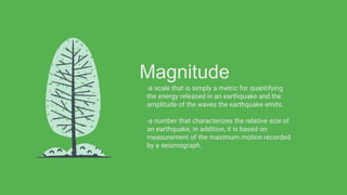 Magnitude
-a scale that is simply a metric for quantifying
the energy released in an earthquake and the
amplitude of the waves the earthquake emits.
-a number that characterizes the relative size of
an earthquake, In addition, it is based on
measurement of the maximum motion recorded
by a seismograph.
 