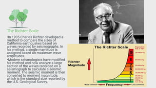 The Richter Scale
•In 1935 Charles Richter developed a
method to compare the sizes of
California earthquakes based on
waves recorded by seismographs. In
his method, a single mamitude is
assigned based on maximum wave
amplitudes.
•Modern seismologists have modified
his method and now analyze a large
section of the waves recorded on a
seismograph to calculate a seismic
moment. The seismic moment is then
converted to moment magnitude,
which is the standard size reported by
the U.S. Geological Survey.
 