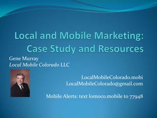 Local and Mobile Marketing:Case Study and Resources Gene Murray Local Mobile Colorado LLC LocalMobileColorado.mobi LocalMobileColorado@gmail.com Mobile Alerts: text lomoco.mobile to 77948 