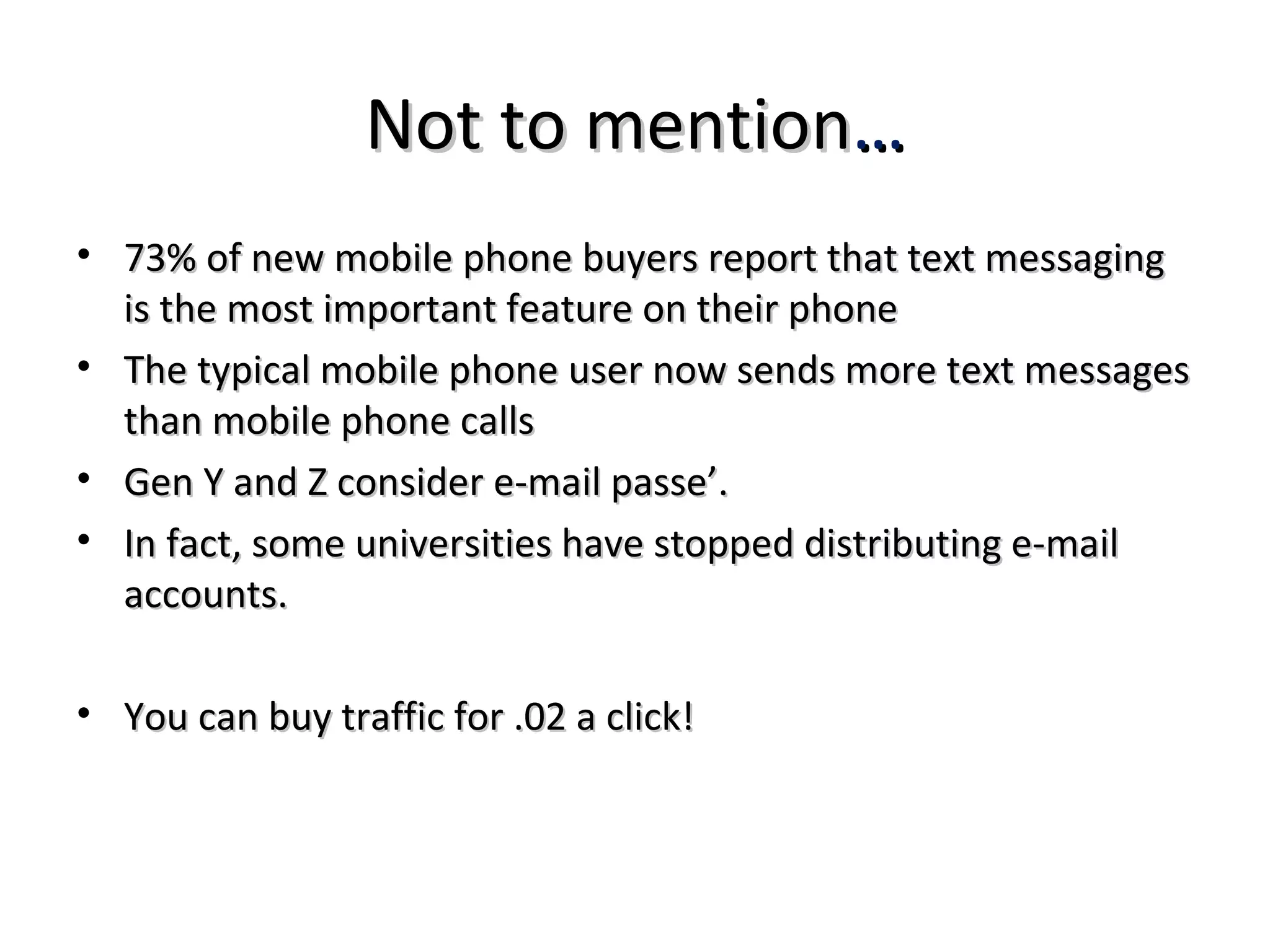 Not to mention…
• 73% of new mobile phone buyers report that text messaging
  is the most important feature on their phone
• The typical mobile phone user now sends more text messages
  than mobile phone calls
• Gen Y and Z consider e-mail passe’.
• In fact, some universities have stopped distributing e-mail
  accounts.

• You can buy traffic for .02 a click!
 