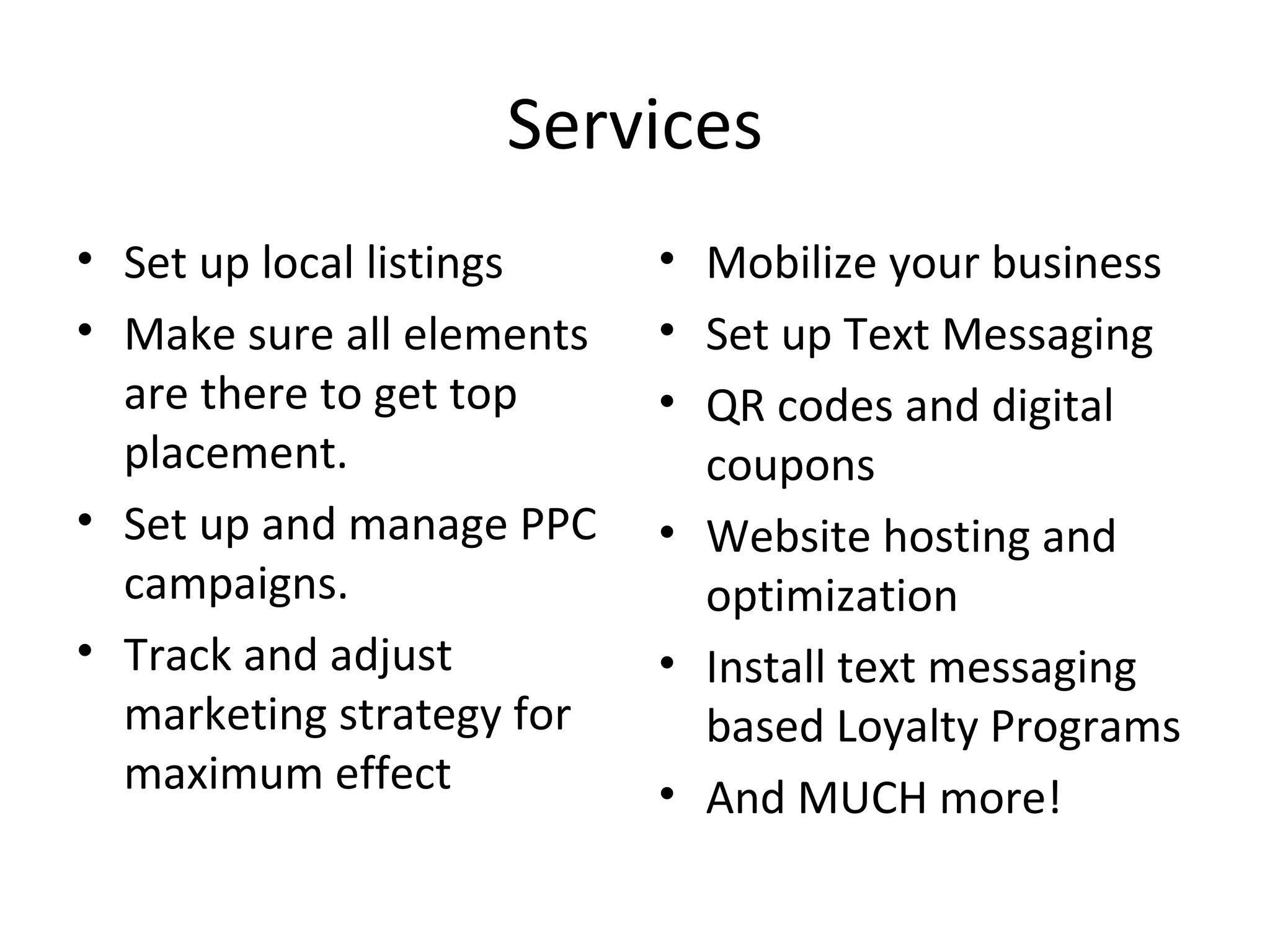 Services
• Set up local listings    • Mobilize your business
• Make sure all elements   • Set up Text Messaging
  are there to get top     • QR codes and digital
  placement.                 coupons
• Set up and manage PPC    • Website hosting and
  campaigns.                 optimization
• Track and adjust         • Install text messaging
  marketing strategy for     based Loyalty Programs
  maximum effect           • And MUCH more!
 