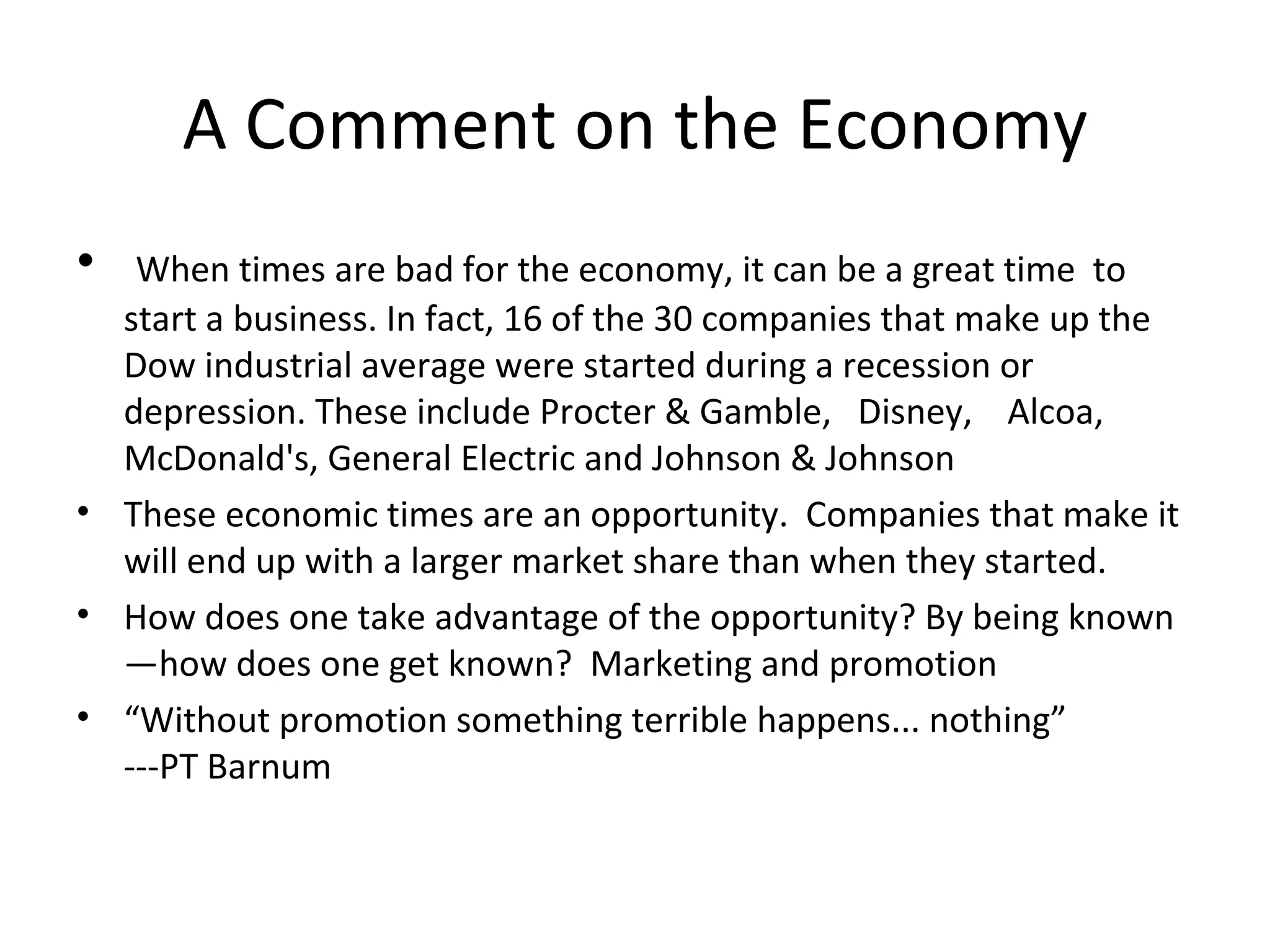 A Comment on the Economy
•  When times are bad for the economy, it can be a great time to
  start a business. In fact, 16 of the 30 companies that make up the
  Dow industrial average were started during a recession or
  depression. These include Procter & Gamble, Disney, Alcoa,
  McDonald's, General Electric and Johnson & Johnson
• These economic times are an opportunity. Companies that make it
  will end up with a larger market share than when they started.
• How does one take advantage of the opportunity? By being known
  —how does one get known? Marketing and promotion
• “Without promotion something terrible happens... nothing”
  ---PT Barnum
 