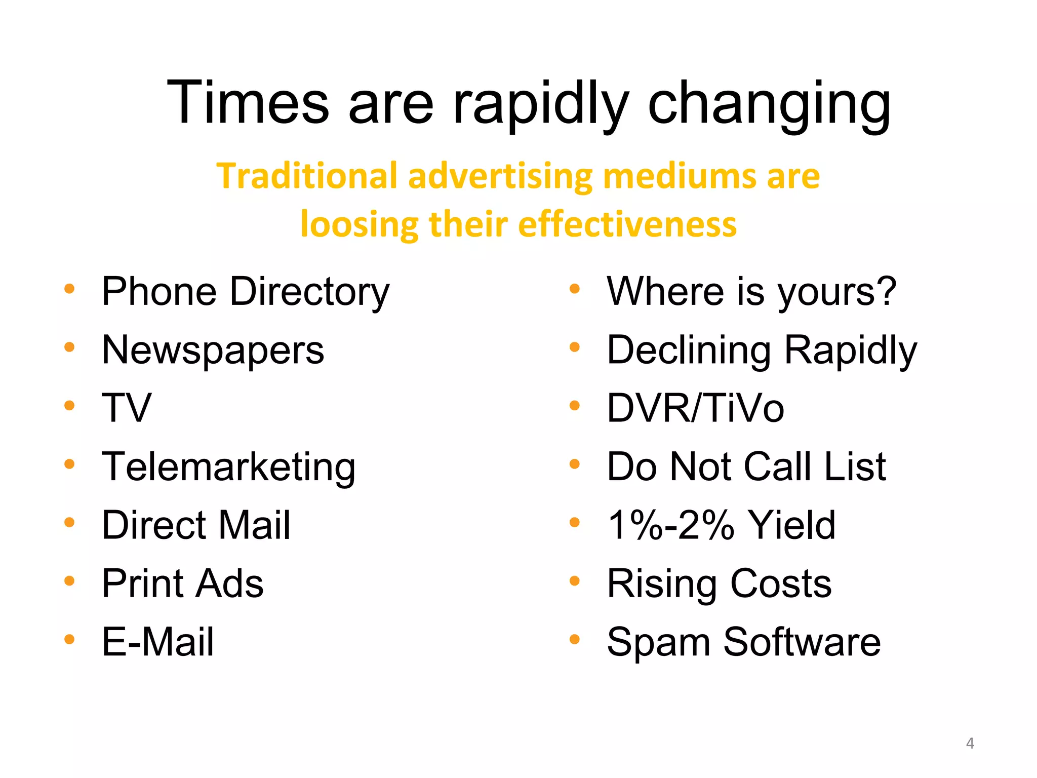 Times are rapidly changing
         Traditional advertising mediums are
              loosing their effectiveness
•   Phone Directory          •   Where is yours?
•   Newspapers               •   Declining Rapidly
•   TV                       •   DVR/TiVo
•   Telemarketing            •   Do Not Call List
•   Direct Mail              •   1%-2% Yield
•   Print Ads                •   Rising Costs
•   E-Mail                   •   Spam Software

                                                     4
 