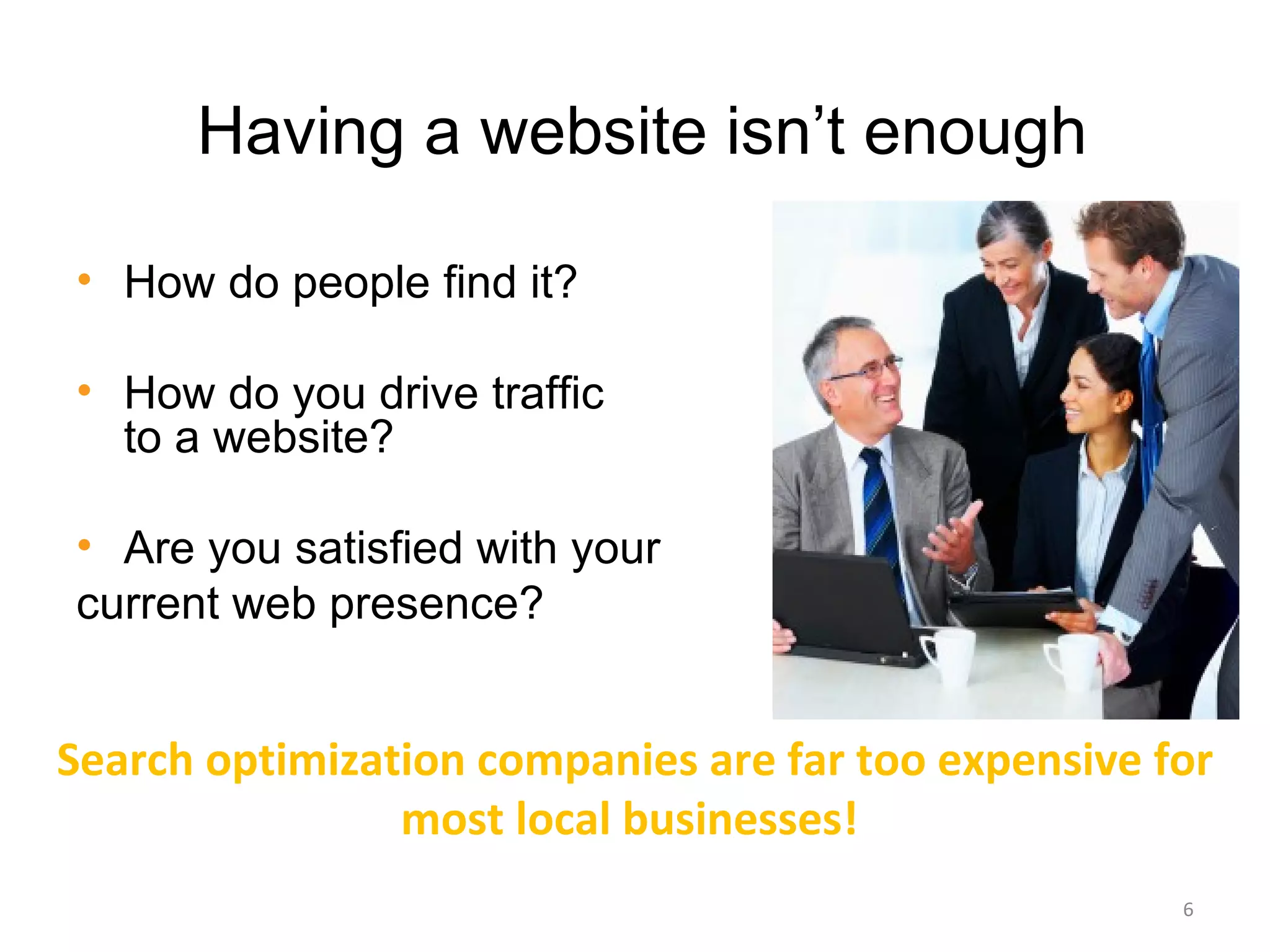 Having a website isn’t enough

• How do people find it?

• How do you drive traffic
  to a website?

• Are you satisfied with your
current web presence?


Search optimization companies are far too expensive for
                most local businesses!
                                                     6
 