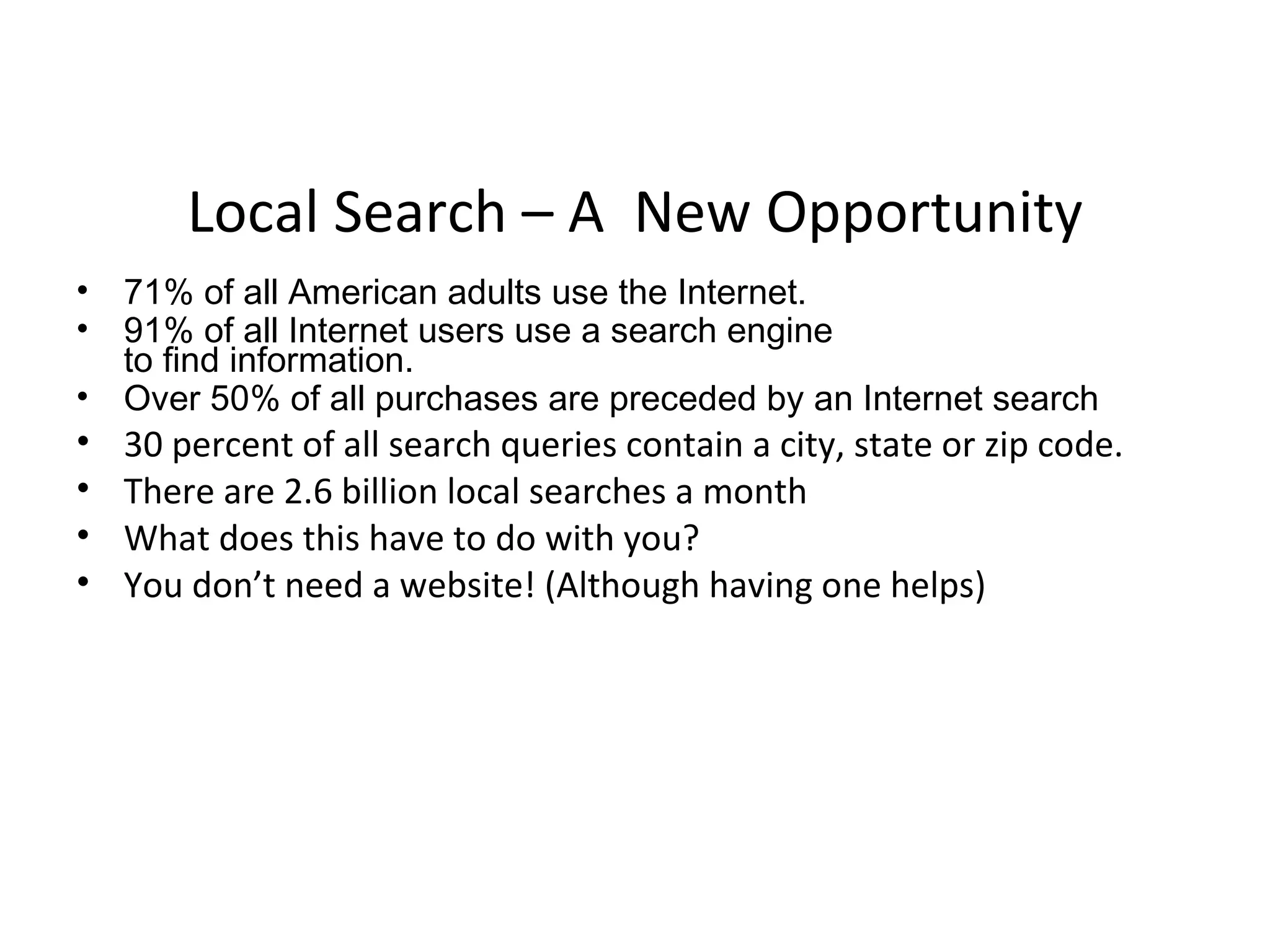 Local Search – A New Opportunity
• 71% of all American adults use the Internet.
• 91% of all Internet users use a search engine
  to find information.
• Over 50% of all purchases are preceded by an Internet search
•   30 percent of all search queries contain a city, state or zip code.
•   There are 2.6 billion local searches a month
•   What does this have to do with you?
•   You don’t need a website! (Although having one helps)
 