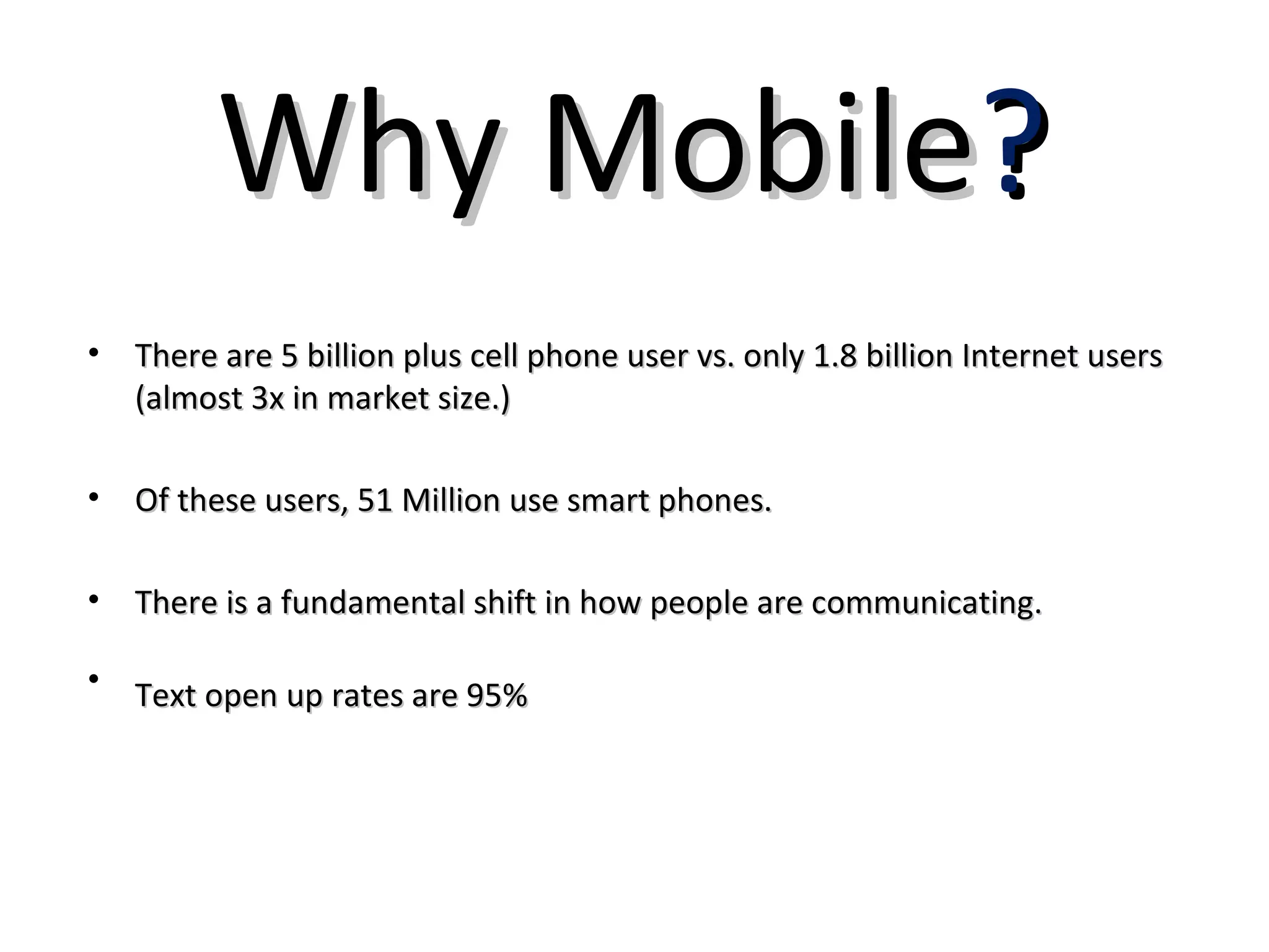 Why Mobile?
• There are 5 billion plus cell phone user vs. only 1.8 billion Internet users
  (almost 3x in market size.)

• Of these users, 51 Million use smart phones.

• There is a fundamental shift in how people are communicating.

• Text open up rates are 95%
 