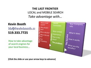 THE LAST FRONTIER
                    LOCAL and MOBILE SEARCH
                     Take advantage with…

Kevin Booth
kb@kevinbooth.ca
519.333.7725

How to take advantage
of search engines for
your local business...



[Click the slide or use your arrow keys to advance]
 