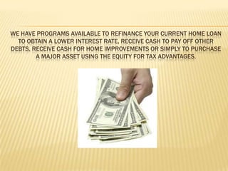 We have programs available to refinance your current home loan to obtain a lower interest rate, receive cash to pay off other debts, receive cash for home improvements or simply to purchase a major asset using the equity for tax advantages. 