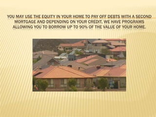 You may use the equity in your home to pay off debts with a second mortgage and depending on your credit, we have programs allowing you to borrow up to 90% of the value of your home. 