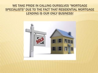 We take pride in calling ourselves "Mortgage Specialists" due to the fact that residential mortgage lending is our only business! 