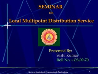 SEMINAR
                               ON


Local Multipoint Distribution Service




                               Presented By:
                                   Sashi Kumar
                                   Roll No :- CS-09-70


        Synergy Institute of Engineering & Technology    1
 