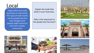 Local
Trade within one small
local area or community.
This type of trade mainly
serves people who live
near though some
people might choose to
visit from another
community.
Explain the trade that
exists in your local area.
Why is this important to
the people who live here?
 