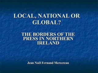 LOCAL, NATIONAL OR GLOBAL? THE BORDERS OF THE PRESS IN NORTHERN IRELAND Jean Noël Fernand Mercereau 