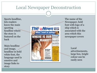 Local Newspaper DeconstructionThe name of the Newspaper, bold font with logo of a ship which is associated with the area which this newspaper coversSports headline, lets readers know the main sporting headline where the story is featured on the backMain headline and image, headline in bold white font, the language used is emotive and image links to storyLocal advertisements, large box, bright colour can be easily seen