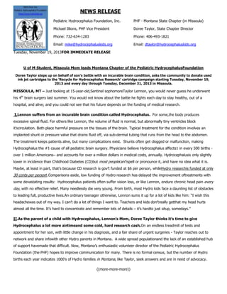 NEWS RELEASE
Pediatric Hydrocephalus Foundation, Inc.

PHF - Montana State Chapter (in Missoula)

Michael Illions, PHF Vice President

Doree Taylor, State Chapter Director

Phone: 732-634-1283

Phone: 406-493-1821

Email: mike@hydrocephaluskids.org

Email: dtaylor@hydrocephaluskids.org

Tuesday, November 19, 2013FOR IMMEDIATE RELEASE

U of M Student, Missoula Mom leads Montana Chapter of the Pediatric HydrocephalusFoundation
Doree Taylor steps up on behalf of son’s battle with an incurable brain condition, asks the community to donate used
ink jet cartridges to the ‘Recycle for Hydrocephalus Research’ cartridge campaign starting Tuesday, November 19,
2013 and every day through Tuesday, December 31, 2013 in Missoula.

MISSOULA, MT – Just looking at 15-year-old,Sentinel sophomoreTaylor Lennon, you would never guess he underwent
his 4th brain surgery last summer. You would not know about the battle he fights each day to stay healthy, out of a
hospital, and alive; and you could not see that his future depends on the funding of medical research.
I.Lennon suffers from an incurable brain condition called Hydrocephalus. For some,the body produces
excessive spinal fluid. For others like Lennon, the volume of fluid is normal, but abnormally tiny ventricles block
it‟scirculation. Both place harmful pressure on the tissues of the brain. Typical treatment for the condition involves an
implanted shunt or pressure valve that drains fluid off, via sub-dermal tubing that runs from the head to the abdomen.
The treatment keeps patients alive, but many complications exist. Shunts often get clogged or malfunction, making
Hydrocephalus the #1 cause of all pediatric brain surgery. Physicians believe Hydrocephalus affects1 in every 500 births over 1 million Americans– and accounts for over a million dollars in medical costs, annually. Hydrocephalusis only slightly
lower in incidence than Childhood Diabetes (CD)but most peoplecan‟tspell or pronounce it, and have no idea what it is.
Maybe, at least in part, that‟s because CD research is gov‟t funded at $6 per person, whileHydro researchis funded at only

30 cents per person!.Comparisons aside, low funding of Hydro research has delayed the improvement oftreatments with
some devastating results: Hydrocephalus patients often suffer vision loss, or like Lennon, endure chronic head pain every

day, with no effective relief. Many needlessly die very young. From birth, most Hydro kids face a daunting list of obstacles
to leading full, productive lives.An ordinary teenager otherwise, Lennon sums it up for a lot of kids like him: “I wish this
headachewas out of my way. I can‟t do a lot of things I want to. Teachers and kids don‟treally getthat my head hurts
almost all the time. It‟s hard to concentrate and remember lots of details – it‟s hardto just situp, somedays.”
II.As the parent of a child with Hydrocephalus, Lennon’s Mom, Doree Taylor thinks it’s time to give
Hydrocephalus a lot more airtimeand some cold, hard research cash.On an endless treadmill of tests and
appointment for her son, with little change in his diagnosis, and a fair share of urgent surgeries - Taylor reaches out to
network and share infowith other Hydro parents in Montana. A wide spread populationand the lack of an established hub
of support havemade that difficult. Now, Montana‟s enthusiastic volunteer director of the Pediatric Hydrocephalus
Foundation (the PHF) hopes to improve communication for many. There is no formal census, but the number of Hydro
births each year indicates 1000‟s of Hydro families in Montana, like Taylor, seek answers and are in need of advocacy.
((more-more-more))

 