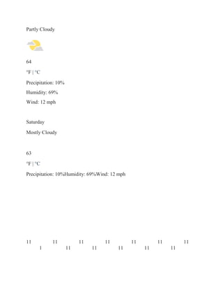 Partly Cloudy
64
°F | °C
Precipitation: 10%
Humidity: 69%
Wind: 12 mph
Saturday
Mostly Cloudy
63
°F | °C
Precipitation: 10%Humidity: 69%Wind: 12 mph
11 11 11 11 11 11 11
1 11 11 11 11 11
 