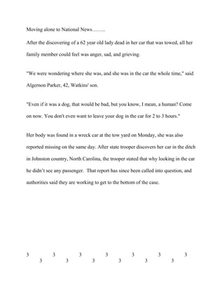 Moving alone to National News……..
After the discovering of a 62 year old lady dead in her car that was towed, all her
family member could feel was anger, sad, and grieving.
"We were wondering where she was, and she was in the car the whole time," said
Algernon Parker, 42, Watkins' son.
"Even if it was a dog, that would be bad, but you know, I mean, a human? Come
on now. You don't even want to leave your dog in the car for 2 to 3 hours."
Her body was found in a wreck car at the tow yard on Monday, she was also
reported missing on the same day. After state trooper discovers her car in the ditch
in Johnston country, North Carolina, the trooper stated that why looking in the car
he didn’t see any passenger. That report has since been called into question, and
authorities said they are working to get to the bottom of the case.
3 3 3 3 3 3 3
3 3 3 3 3 3
 