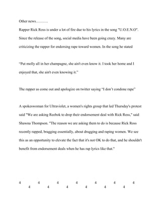 Other news……….
Rapper Rick Ross is under a lot of fire due to his lyrics in the song "U.O.E.N.O".
Since the release of the song, social media have been going crazy. Many are
criticizing the rapper for endorsing rape toward women. In the song he stated
“Put molly all in her champagne, she ain't even know it. I took her home and I
enjoyed that, she ain't even knowing it.”
The rapper as come out and apologize on twitter saying “I don’t condone rape”
A spokeswoman for Ultraviolet, a women's rights group that led Thursday's protest
said "We are asking Reebok to drop their endorsement deal with Rick Ross," said
Shawna Thompson. "The reason we are asking them to do is because Rick Ross
recently rapped, bragging essentially, about drugging and raping women. We see
this as an opportunity to elevate the fact that it's not OK to do that, and he shouldn't
benefit from endorsement deals when he has rap lyrics like that."
4 4 4 4 4 4 4
4 4 4 4 4 4
 