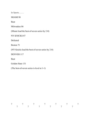 In Sports…….
MIAMI 98
Beat
Milwaukee 86
(Miami lead the best-of-seven series by 2-0)
NY KNICKS 87
Defeated
Boston 71
(NY Knicks lead the best-of-seven series by 2-0)
DENVER 117
Beat
Golden State 131
(The best-of-seven series is level at 1-1)
7 7 7 7 7 7 7
7 7 7 7 7 7
 