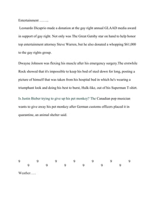 Entertainment ……..
Leonardo Dicaprio made a donation at the gay right annual GLAAD media award
in support of gay right. Not only was The Great Gatsby star on hand to help honor
top entertainment attorney Steve Warren, but he also donated a whopping $61,000
to the gay rights group.
Dwayne Johnson was flexing his muscle after his emergency surgery.The erstwhile
Rock showed that it's impossible to keep his bod of steel down for long, posting a
picture of himself that was taken from his hospital bed in which he's wearing a
triumphant look and doing his best to burst, Hulk-like, out of his Superman T-shirt.
Is Justin Bieber trying to give up his pet monkey? The Canadian pop musician
wants to give away his pet monkey after German customs officers placed it in
quarantine, an animal shelter said.
9 9 9 9 9 9 9
9 9 9 9 9 9
Weather…..
 