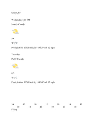 Union, NJ
Wednesday 7:00 PM
Mostly Cloudy
59
°F | °C
Precipitation: 10%Humidity: 69%Wind: 12 mph
Thursday
Partly Cloudy
62
°F | °C
Precipitation: 10%Humidity: 69%Wind: 12 mph
10 10 10 10 10 10 10
10 10 10 10 10 10
Friday
 