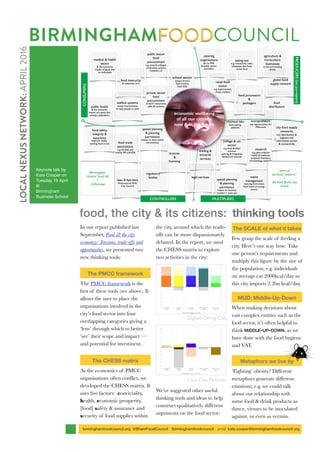 In our report published last
September, Food & the city
economcy: Tensions, trade-offs and
opportunities, we presented two
new thinking tools:
The PMCC framework
The PMCC framework is the
ﬁrst of these tools (see above). It
allows the user to place the
organisations involved in the
city’s food sector into four
overlapping categories giving a
‘lens’ through which to better
‘see’ their scope and impact —
and potential for investment.
The CHESS matrix
As the economics of PMCC
organisations often conﬂict, we
developed the CHESS matrix. It
uses ﬁve factors: conviviality,
health, economic prosperity,
[food] safety & assurance and
security of food supplies within
the city, around which the trade-
offs can be more dispassionately
debated. In the report, we used
the CHESS matrix to explore
two activities in the city:
Digbeth Dining Club
Coca-Cola ParkLives
We’ve suggested other useful
thinking tools and ideas to help
construct qualitatively different
arguments on the food sector:
The SCALE of what it takes
Few grasp the scale of feeding a
city. Here’s one way how: Take
one person’s requirements and
multiply this ﬁgure by the size of
the population; e.g. individuals
on average eat 2000kcal/day so
this city imports 2.2bn kcal/day.
MUD: Middle-Up-Down
When making decisions about
vast complex entities such as the
food sector, it’s often helpful to
think MIDDLE-UP-DOWN, as we
have done with the food hygiene
and VAT.
Metaphors we live by
‘Fighting’ obesity? Different
metaphors generate different
emotions; e.g. we could talk
about our relationship with
some food & drink products as
dance, viruses to be inoculated
against, or even as vermin.
BIRMINGHAMFOODCOUNCIL
Keynote talk by
Kate Cooper on
Tuesday 19 April
@
Birmingham
Business School
food, the city & its citizens: thinking tools
birminghamfoodcouncil.org @BhamFoodCouncil /birminghamfoodcouncil email: kate.cooper@birminghamfoodcouncil.org
LOCALNEXUSNETWORK:APRIL2016
 