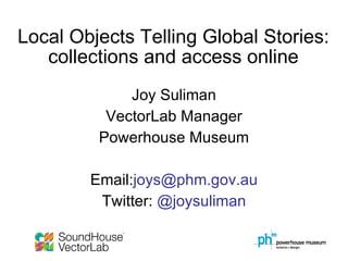 Local Objects Telling Global Stories: collections and access online Joy Suliman VectorLab Manager Powerhouse Museum Email: [email_address] Twitter:  @joysuliman 