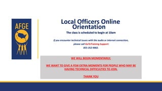 AMERICAN FEDERATION OF GOVERNMENT EMPLOYEES, AFL - CIO
Local Officers Online
Orientation
The class is scheduled to begin at 10am
If you encounter technical issues with the audio or internet connection,
please call GoToTraining Support:
855-352-9002.
WE WILL BEGIN MOMENTARILY.
WE WANT TO GIVE A FEW EXTRA MOMENTS FOR PEOPLE WHO MAY BE
HAVING TECHNICAL DIFFICULTIES TO JOIN.
THANK YOU
 
