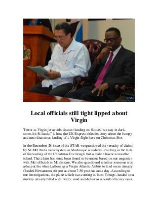  

	
  

Local officials still tight lipped about
Virgin
Terror as Virgin jet avoids disaster landing on flooded runway in dark,
storm-hit St Lucia,” is how the UK Express titled its story about the bumpy
and near disastrous landing of a Virgin flight here on Christmas Eve.
In the December 28 issue of the STAR we questioned the veracity of claims
by NEMO that a radar system in Martinique was down resulting in the lack
of forecasting of the Christmas Eve trough that wreaked havoc across the
island. That claim has since been found to be untrue based on our enquiries
with Met officials in Martinique. We also questioned whether someone was
asleep at the wheel, allowing a Virgin Atlantic Airbus to land on an already
flooded Hewannora Airport at about 7:30 pm that same day. According to
our investigations, the plane which was coming in from Tobago, landed on a
runway already filled with water, mud and debris as a result of heavy rains

 