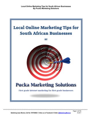 Local Online Marketing Tips for South African Businesses
                             By Pucka Marketing Solutions




    Local Online Marketing Tips for
       South African Businesses
                                                     BY




                                                                                                  Page 1 of 45
Badisheng Isaac Morena, Cell No: 0767859821, Follow us on Facebook & Twitter (@BadishengMorena)         © 2011
 