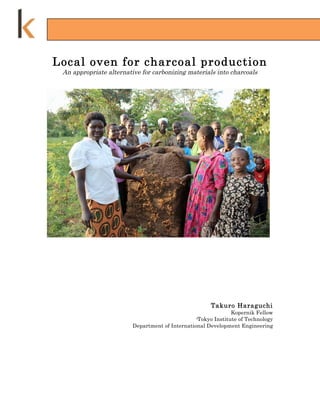 Local oven for charcoal production
 An appropriate alternative for carbonizing materials into charcoals




                                                       Takuro Haraguchi
                                                               Kopernik Fellow
                                                 -Tokyo Institute of Technology
                         Department of International Development Engineering
 