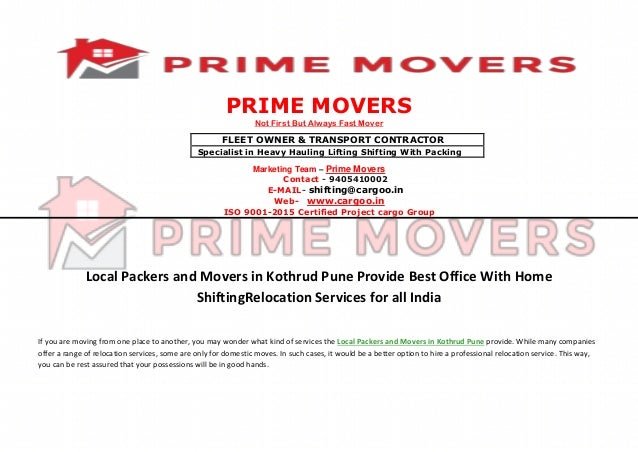 PRIME MOVERS
Not First But Always Fast Mover
Marketing Team – Prime Movers
Contact - 9405410002
E-MAIL- shifting@cargoo.in
Web- www.cargoo.in
ISO 9001-2015 Certified Project cargo Group
Local Packers and Movers in Kothrud Pune Provide Best Office With Home
ShiftingRelocation Services for all India
If you are moving from one place to another, you may wonder what kind of services the Local Packers and Movers in Kothrud Pune provide. While many companies
offer a range of relocation services, some are only for domestic moves. In such cases, it would be a better option to hire a professional relocation service. This way,
you can be rest assured that your possessions will be in good hands.
FLEET OWNER & TRANSPORT CONTRACTOR
Specialist in Heavy Hauling Lifting Shifting With Packing
 