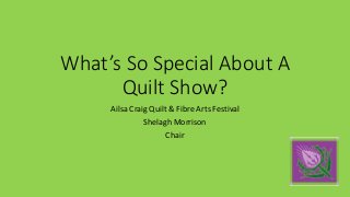 What’s So Special About A
Quilt Show?
Ailsa Craig Quilt & Fibre Arts Festival
Shelagh Morrison
Chair
 