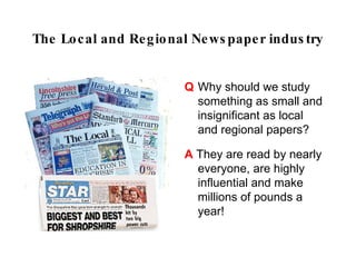 The Local and Regional Newspaper industry


                     Q Why should we study
                       something as small and
                       insignificant as local and
                       regional papers?
                     A They are read by nearly
                       everyone, are highly
                       influential and make
                       millions of pounds a
                       year!
 